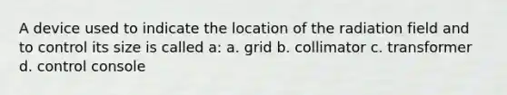 A device used to indicate the location of the radiation field and to control its size is called a: a. grid b. collimator c. transformer d. control console