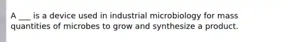 A ___ is a device used in industrial microbiology for mass quantities of microbes to grow and synthesize a product.