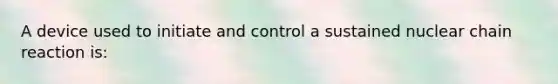 A device used to initiate and control a sustained nuclear chain reaction is: