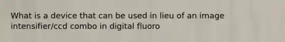 What is a device that can be used in lieu of an image intensifier/ccd combo in digital fluoro