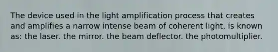 The device used in the light amplification process that creates and amplifies a narrow intense beam of coherent light, is known as: the laser. the mirror. the beam deflector. the photomultiplier.