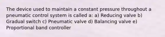 The device used to maintain a constant pressure throughout a pneumatic control system is called a: a) Reducing valve b) Gradual switch c) Pneumatic valve d) Balancing valve e) Proportional band controller