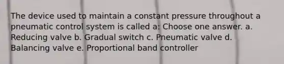 The device used to maintain a constant pressure throughout a pneumatic control system is called a: Choose one answer. a. Reducing valve b. Gradual switch c. Pneumatic valve d. Balancing valve e. Proportional band controller
