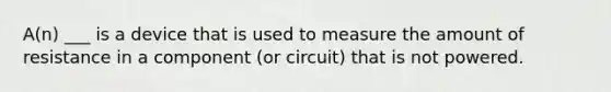 A(n) ___ is a device that is used to measure the amount of resistance in a component (or circuit) that is not powered.