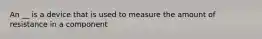 An __ is a device that is used to measure the amount of resistance in a component