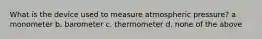 What is the device used to measure atmospheric pressure? a. monometer b. barometer c. thermometer d. none of the above