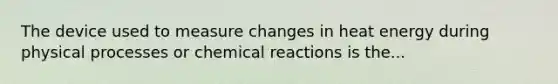 The device used to measure changes in heat energy during physical processes or chemical reactions is the...