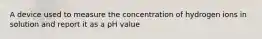 A device used to measure the concentration of hydrogen ions in solution and report it as a pH value