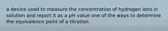 a device used to measure the concentration of hydrogen ions in solution and report it as a pH value one of the ways to determine the equivalence point of a titration