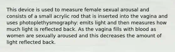 This device is used to measure female sexual arousal and consists of a small acrylic rod that is inserted into the vagina and uses photoplethysmography: emits light and then measures how much light is reflected back. As the vagina fills with blood as women are sexually aroused and this decreases the amount of light reflected back.