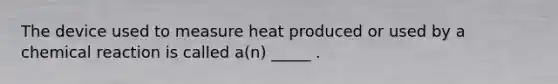 The device used to measure heat produced or used by a chemical reaction is called a(n) _____ .