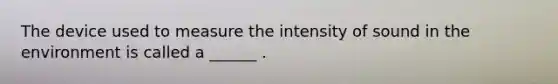 The device used to measure the intensity of sound in the environment is called a ______ .