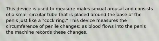 This device is used to measure males sexual arousal and consists of a small circular tube that is placed around the base of the penis just like a "cock ring." This device measures the circumference of penile changes; as blood flows into the penis the machine records these changes.