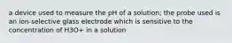 a device used to measure the pH of a solution; the probe used is an ion-selective glass electrode which is sensitive to the concentration of H3O+ in a solution