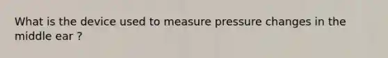 What is the device used to measure pressure changes in the middle ear ?