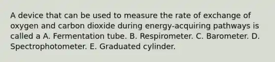 A device that can be used to measure the rate of exchange of oxygen and carbon dioxide during energy-acquiring pathways is called a A. Fermentation tube. B. Respirometer. C. Barometer. D. Spectrophotometer. E. Graduated cylinder.