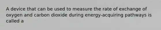 A device that can be used to measure the rate of exchange of oxygen and carbon dioxide during energy-acquiring pathways is called a