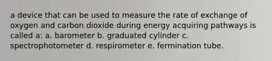 a device that can be used to measure the rate of exchange of oxygen and carbon dioxide during energy acquiring pathways is called a: a. barometer b. graduated cylinder c. spectrophotometer d. respirometer e. fermination tube.