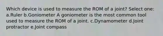 Which device is used to measure the ROM of a joint? Select one: a.Ruler b.Goniometer A goniometer is the most common tool used to measure the ROM of a joint. c.Dynamometer d.Joint protractor e.Joint compass