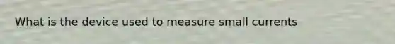 What is the device used to measure small currents