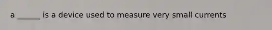 a ______ is a device used to measure very small currents