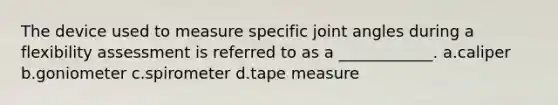 The device used to measure specific joint angles during a flexibility assessment is referred to as a ____________. a.caliper b.goniometer c.spirometer d.tape measure