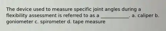 The device used to measure specific joint angles during a flexibility assessment is referred to as a ____________. a. caliper b. goniometer c. spirometer d. tape measure