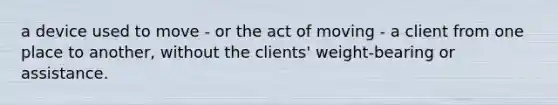 a device used to move - or the act of moving - a client from one place to another, without the clients' weight-bearing or assistance.