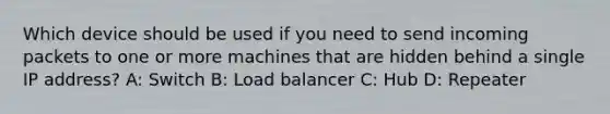 Which device should be used if you need to send incoming packets to one or more machines that are hidden behind a single IP address? A: Switch B: Load balancer C: Hub D: Repeater