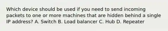 Which device should be used if you need to send incoming packets to one or more machines that are hidden behind a single IP address? A. Switch B. Load balancer C. Hub D. Repeater