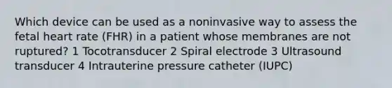 Which device can be used as a noninvasive way to assess the fetal heart rate (FHR) in a patient whose membranes are not ruptured? 1 Tocotransducer 2 Spiral electrode 3 Ultrasound transducer 4 Intrauterine pressure catheter (IUPC)