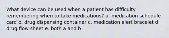 What device can be used when a patient has difficulty remembering when to take medications? a. medication schedule card b. drug dispensing container c. medication alert bracelet d. drug flow sheet e. both a and b