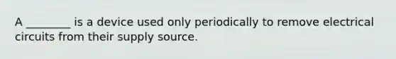 A ________ is a device used only periodically to remove electrical circuits from their supply source.