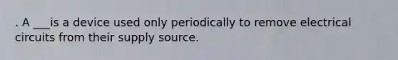 . A ___is a device used only periodically to remove electrical circuits from their supply source.