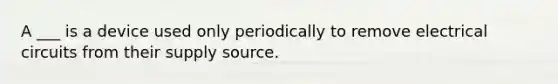 A ___ is a device used only periodically to remove electrical circuits from their supply source.