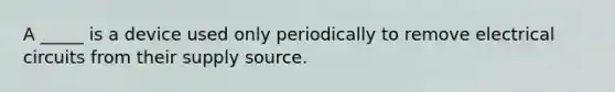 A _____ is a device used only periodically to remove electrical circuits from their supply source.