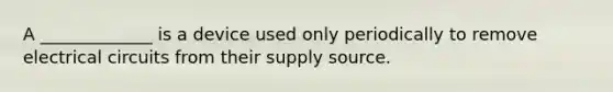 A _____________ is a device used only periodically to remove electrical circuits from their supply source.