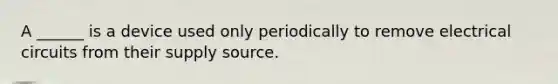 A ______ is a device used only periodically to remove electrical circuits from their supply source.