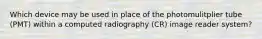 Which device may be used in place of the photomulitplier tube (PMT) within a computed radiography (CR) image reader system?