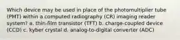 Which device may be used in place of the photomultiplier tube (PMT) within a computed radiography (CR) imaging reader system? a. thin-film transistor (TFT) b. charge-coupled device (CCD) c. kyber crystal d. analog-to-digital converter (ADC)