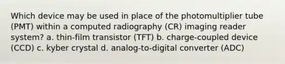 Which device may be used in place of the photomultiplier tube (PMT) within a computed radiography (CR) imaging reader system? a. thin-film transistor (TFT) b. charge-coupled device (CCD) c. kyber crystal d. analog-to-digital converter (ADC)