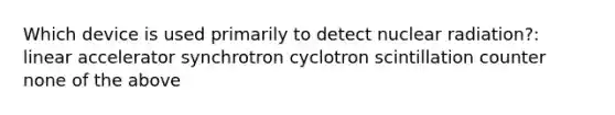 Which device is used primarily to detect nuclear radiation?: linear accelerator synchrotron cyclotron scintillation counter none of the above