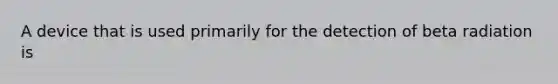 A device that is used primarily for the detection of beta radiation is