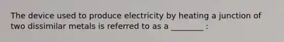 The device used to produce electricity by heating a junction of two dissimilar metals is referred to as a ________ :