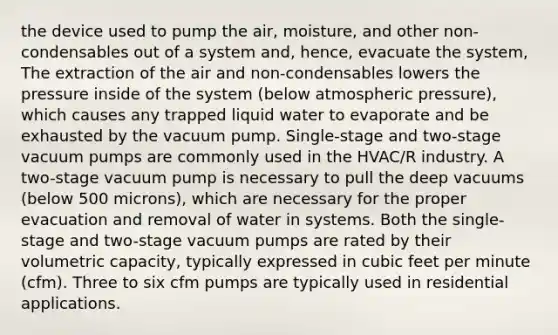 the device used to pump the air, moisture, and other non-condensables out of a system and, hence, evacuate the system, The extraction of the air and non-condensables lowers the pressure inside of the system (below atmospheric pressure), which causes any trapped liquid water to evaporate and be exhausted by the vacuum pump. Single-stage and two-stage vacuum pumps are commonly used in the HVAC/R industry. A two-stage vacuum pump is necessary to pull the deep vacuums (below 500 microns), which are necessary for the proper evacuation and removal of water in systems. Both the single-stage and two-stage vacuum pumps are rated by their volumetric capacity, typically expressed in cubic feet per minute (cfm). Three to six cfm pumps are typically used in residential applications.