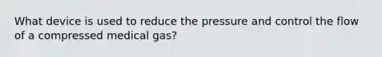 What device is used to reduce the pressure and control the flow of a compressed medical gas?