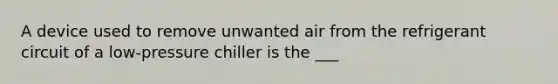 A device used to remove unwanted air from the refrigerant circuit of a low-pressure chiller is the ___