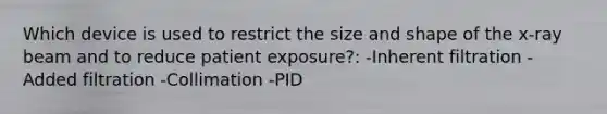 Which device is used to restrict the size and shape of the x-ray beam and to reduce patient exposure?: -Inherent filtration -Added filtration -Collimation -PID