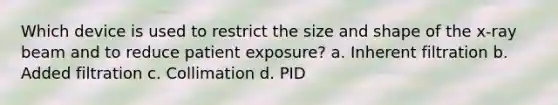 Which device is used to restrict the size and shape of the x-ray beam and to reduce patient exposure? a. Inherent filtration b. Added filtration c. Collimation d. PID