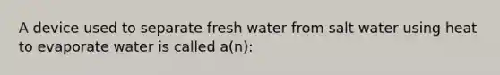 A device used to separate fresh water from salt water using heat to evaporate water is called a(n):